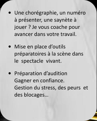 •	Une chorégraphie, un numéro  à présenter, une saynète à jouer ? Je vous coache pour avancer dans votre travail.  •	Mise en place d’outils préparatoires à la scène dans le  spectacle  vivant. •	Préparation d’audition Gagner en confiance.Gestion du stress, des peurs  et des blocages…