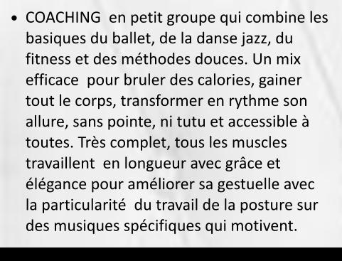 •	COACHING  en petit groupe qui combine les basiques du ballet, de la danse jazz, du fitness et des méthodes douces. Un mix efficace  pour bruler des calories, gainer tout le corps, transformer en rythme son allure, sans pointe, ni tutu et accessible à toutes. Très complet, tous les muscles travaillent  en longueur avec grâce et élégance pour améliorer sa gestuelle avec la particularité  du travail de la posture sur des musiques spécifiques qui motivent. 