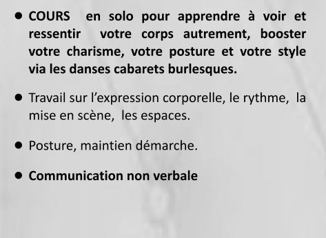 •	COURS  en solo pour apprendre à voir et ressentir  votre corps autrement, booster votre charisme, votre posture et votre style via les danses cabarets burlesques. •	Travail sur l’expression corporelle, le rythme,  la mise en scène,  les espaces. •	Posture, maintien démarche. •	Communication non verbale