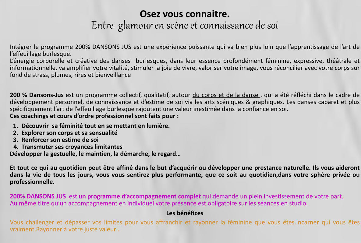 Osez vous connaitre. Entre  glamour en scène et connaissance de soi    Intégrer le programme 200% DANSONS JUS est une expérience puissante qui va bien plus loin que l’apprentissage de l’art de l’effeuillage burlesque. L’énergie corporelle et créative des danses  burlesques, dans leur essence profondément féminine, expressive, théâtrale et informationnelle, va amplifier votre vitalité, stimuler la joie de vivre, valoriser votre image, vous réconcilier avec votre corps sur fond de strass, plumes, rires et bienveillance   200 % Dansons-Jus est un programme collectif, qualitatif, autour du corps et de la danse , qui a été réfléchi dans le cadre de développement personnel, de connaissance et d’estime de soi via les arts scéniques & graphiques. Les danses cabaret et plus spécifiquement l’art de l’effeuillage burlesque rajoutent une valeur inestimée dans la confiance en soi.  Ces coachings et cours d’ordre professionnel sont faits pour :  	1.	Découvrir  sa féminité tout en se mettant en lumière. 	2.	Explorer son corps et sa sensualité  	3.	Renforcer son estime de soi 	4.	Transmuter ses croyances limitantes Développer la gestuelle, le maintien, la démarche, le regard…  Et tout ce qui au quotidien peut être affiné dans le but d’acquérir ou développer une prestance naturelle. Ils vous aideront dans la vie de tous les jours, vous vous sentirez plus performante, que ce soit au quotidien,dans votre sphère privée ou professionnelle.  200% DANSONS JUS  est un programme d’accompagnement complet qui demande un plein investissement de votre part. Au même titre qu’un accompagnement en individuel votre présence est obligatoire sur les séances en studio. Les bénéfices  Vous challenger et dépasser vos limites pour vous affranchir et rayonner la féminine que vous êtes.Incarner qui vous êtes vraiment.Rayonner à votre juste valeur…