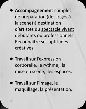 •	Accompagnement complet  de préparation (des loges à la scène) à destination d’artistes du spectacle vivant débutants ou professionnels.Reconnaître ses aptitudes créatives. •	Travail sur l’expression corporelle, le rythme,  la mise en scène,  les espaces. •	Travail sur l’image, le maquillage, la présentation. •